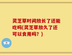 灵芝草时间放长了还能吃吗(灵芝草放久了还可以食用吗？)