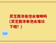 灵芝西洋叁泡水难喝吗(灵芝西洋参泡水难以下咽？)