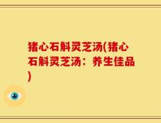 猪心石斛灵芝汤(猪心石斛灵芝汤：养生佳品)