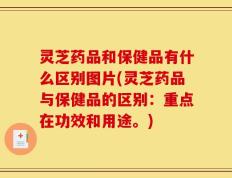 灵芝药品和保健品有什么区别图片(灵芝药品与保健品的区别：重点在功效和用途。)