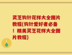 灵芝钩针花样大全图片教程(钩针爱好者必备！精美灵芝花样大全图片教程)