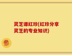 灵芝谭红珍(红珍分享灵芝的专业知识)