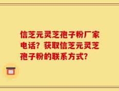 信芝元灵芝孢子粉厂家电话？获取信芝元灵芝孢子粉的联系方式？
