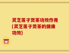 灵芝莲子煲茶功效作用(灵芝莲子煲茶的健康功效)