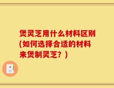 煲灵芝用什么材料区别(如何选择合适的材料来煲制灵芝？)