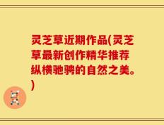 灵芝草近期作品(灵芝草最新创作精华推荐 纵横驰骋的自然之美。)