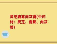 灵芝鹿茸肉苁蓉(中药材：灵芝、鹿茸、肉苁蓉)