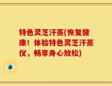 特色灵芝汗蒸(恢复健康！体验特色灵芝汗蒸仪，畅享身心放松)