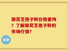 御灵芝孢子粉价格查询？了解御灵芝孢子粉的市场行情？