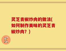灵芝青椒炒肉的做法(如何制作美味的灵芝青椒炒肉？)