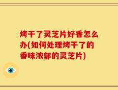 烤干了灵芝片好香怎么办(如何处理烤干了的香味浓郁的灵芝片)