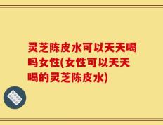 灵芝陈皮水可以天天喝吗女性(女性可以天天喝的灵芝陈皮水)