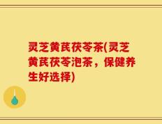 灵芝黄芪茯苓茶(灵芝黄芪茯苓泡茶，保健养生好选择)