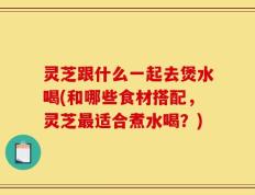 灵芝跟什么一起去煲水喝(和哪些食材搭配，灵芝最适合煮水喝？)