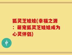 狐灵芝娃娃(幸福之源：萌宠狐灵芝娃娃成为心灵伴侣)