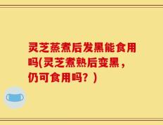 灵芝蒸煮后发黑能食用吗(灵芝煮熟后变黑，仍可食用吗？)