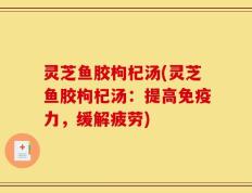 灵芝鱼胶枸杞汤(灵芝鱼胶枸杞汤：提高免疫力，缓解疲劳)