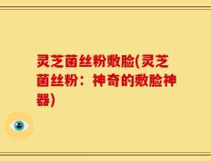 灵芝菌丝粉敷脸(灵芝菌丝粉：神奇的敷脸神器)