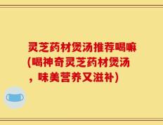 灵芝药材煲汤推荐喝嘛(喝神奇灵芝药材煲汤，味美营养又滋补)