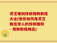 灵芝雕刻核桃视频教程大全(教你如何用灵芝做出惊人的核桃雕刻 - 视频教程精选)