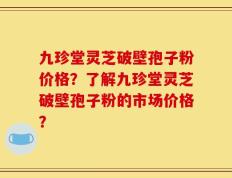 九珍堂灵芝破壁孢子粉价格？了解九珍堂灵芝破壁孢子粉的市场价格？