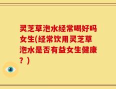 灵芝草泡水经常喝好吗女生(经常饮用灵芝草泡水是否有益女生健康？)