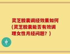 灵芝胶囊调经效果如何(灵芝胶囊能否有效调理女性月经问题？)