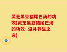 灵芝黑豆猪尾巴汤的功效(灵芝黑豆猪尾巴汤的功效--滋补养生之选)