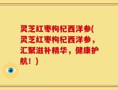 灵芝红枣枸杞西洋参(灵芝红枣枸杞西洋参，汇聚滋补精华，健康护航！)