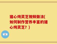 猪心炖灵芝视频做法(如何制作营养丰富的猪心炖灵芝？)