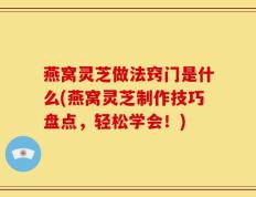 燕窝灵芝做法窍门是什么(燕窝灵芝制作技巧盘点，轻松学会！)