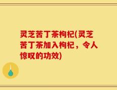 灵芝苦丁茶枸杞(灵芝苦丁茶加入枸杞，令人惊叹的功效)