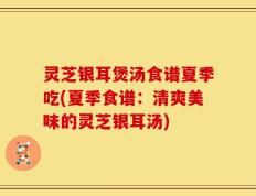 灵芝银耳煲汤食谱夏季吃(夏季食谱：清爽美味的灵芝银耳汤)