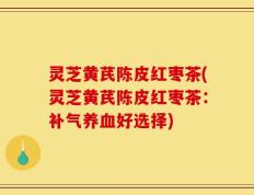 灵芝黄芪陈皮红枣茶(灵芝黄芪陈皮红枣茶：补气养血好选择)
