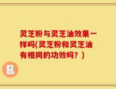灵芝粉与灵芝油效果一样吗(灵芝粉和灵芝油有相同的功效吗？)