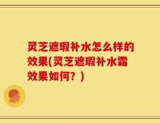 灵芝遮瑕补水怎么样的效果(灵芝遮瑕补水霜效果如何？)