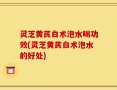 灵芝黄芪白术泡水喝功效(灵芝黄芪白术泡水的好处)