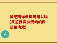 灵芝西洋参煲鸡可以吗(灵芝西洋参煲鸡的做法和功效)
