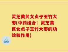 灵芝黄芪女贞子玉竹大枣(中药组合：灵芝黄芪女贞子玉竹大枣的功效和作用)