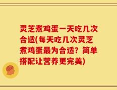 灵芝煮鸡蛋一天吃几次合适(每天吃几次灵芝煮鸡蛋最为合适？简单搭配让营养更完美)