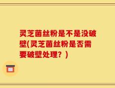 灵芝菌丝粉是不是没破壁(灵芝菌丝粉是否需要破壁处理？)