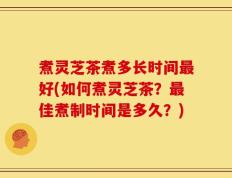 煮灵芝茶煮多长时间最好(如何煮灵芝茶？最佳煮制时间是多久？)