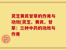 灵芝黄芪甘草的作用与功效(灵芝、黄芪、甘草：三种中药的功效与作用