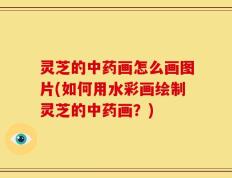灵芝的中药画怎么画图片(如何用水彩画绘制灵芝的中药画？)