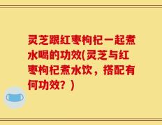 灵芝跟红枣枸杞一起煮水喝的功效(灵芝与红枣枸杞煮水饮，搭配有何功效？)