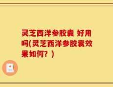 灵芝西洋参胶囊 好用吗(灵芝西洋参胶囊效果如何？)