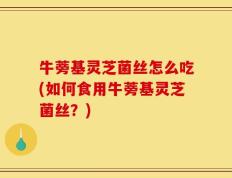 牛蒡基灵芝菌丝怎么吃(如何食用牛蒡基灵芝菌丝？)