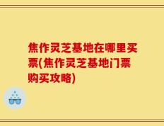 焦作灵芝基地在哪里买票(焦作灵芝基地门票购买攻略)