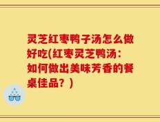 灵芝红枣鸭子汤怎么做好吃(红枣灵芝鸭汤：如何做出美味芳香的餐桌佳品？)