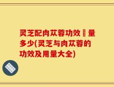 灵芝配肉苁蓉功效甪量多少(灵芝与肉苁蓉的功效及用量大全)